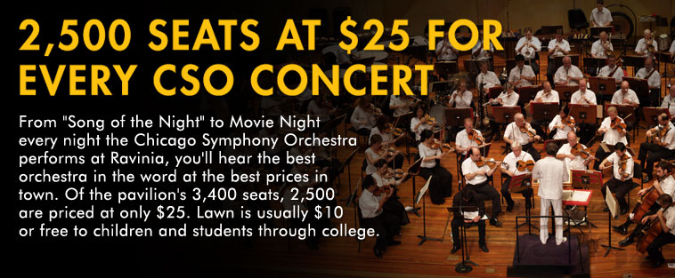 From Song of the Night to Movie Night every night the Chicago Symphony Orchestra performs at Ravinia, you'll hear the best orchestra in the word at the best prices in town. Of the pavilion's 3,400 seats, 2,500 are priced at only $25. Lawn is usually $10 or free to children and students through college.